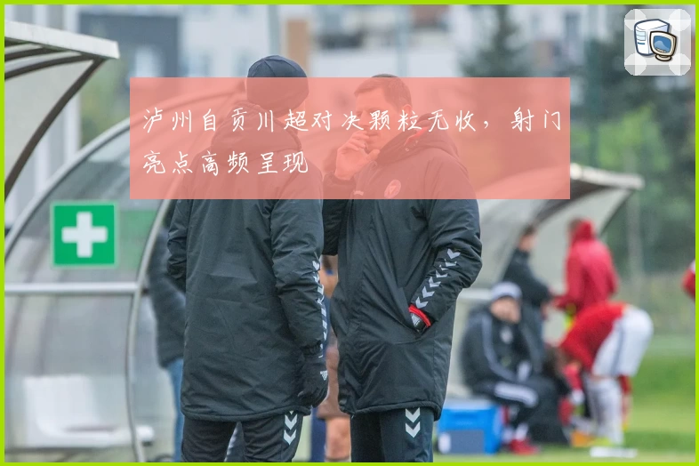 泸州自贡川超对决颗粒无收，射门亮点高频呈现