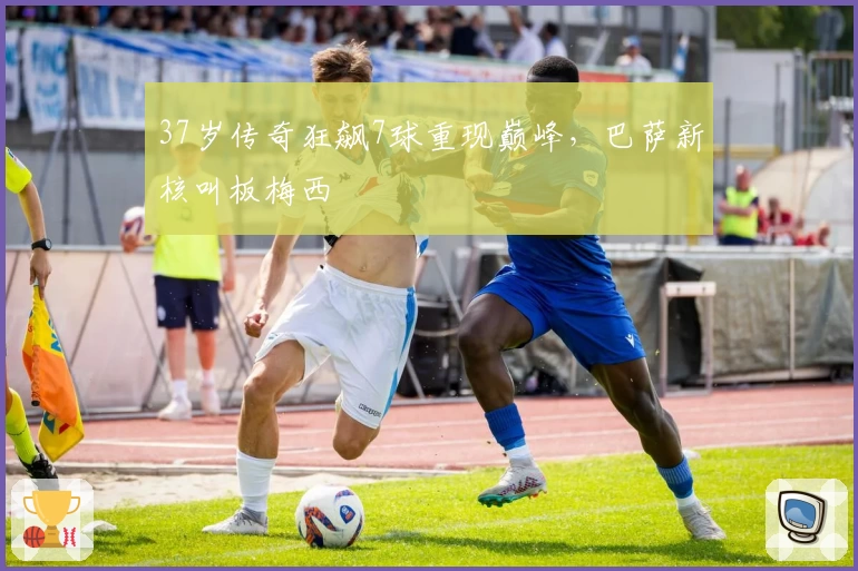 37岁传奇狂飙7球重现巅峰，巴萨新核叫板梅西