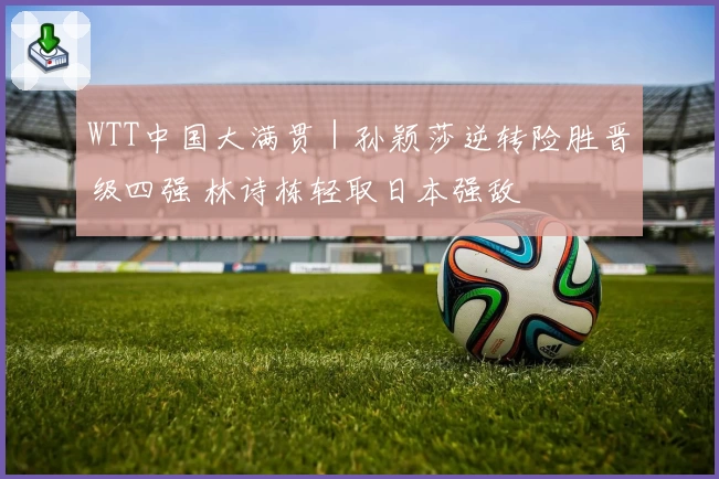 WTT中国大满贯|孙颖莎逆转险胜晋级四强 林诗栋轻取日本强敌