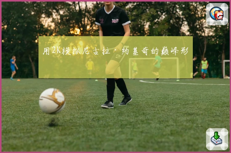 用2K模拟尼古拉·约基奇的巅峰形态