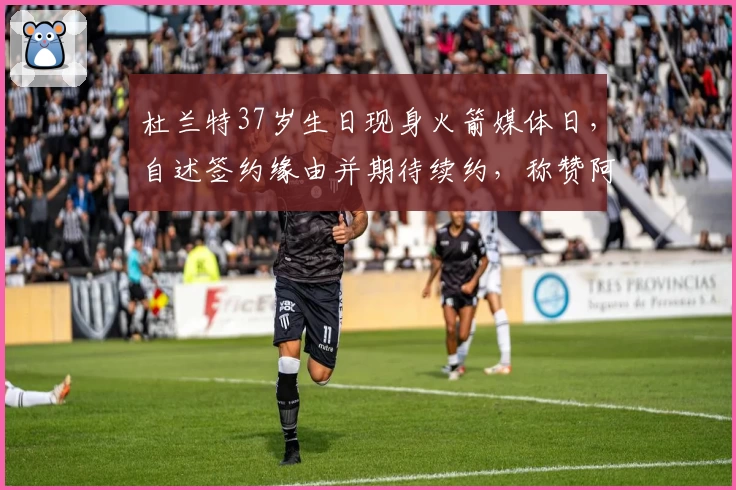 杜兰特37岁生日现身火箭媒体日，自述签约缘由并期待续约，称赞阿门乌