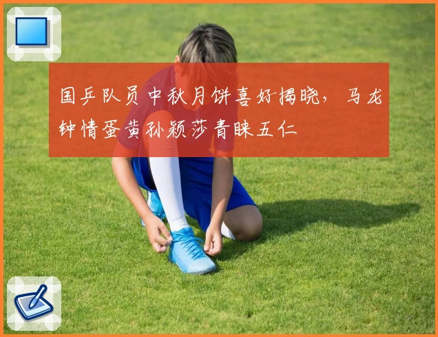 国乒队员中秋月饼喜好揭晓,马龙钟情蛋黄孙颖莎青睐五仁