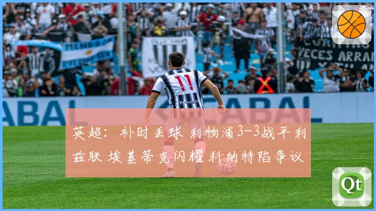 英超：补时丢球 利物浦3-3战平利兹联 埃基蒂克闪耀 科纳特陷争议