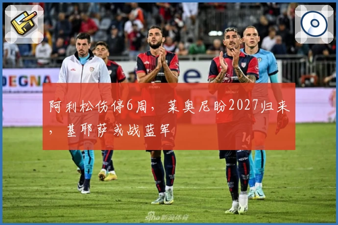 阿利松伤停6周,莱奥尼盼2027归来,基耶萨或战蓝军