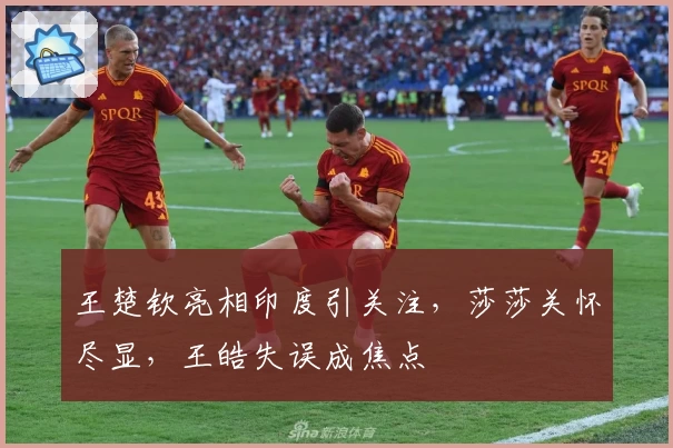 王楚钦亮相印度引关注，莎莎关怀尽显，王皓失误成焦点