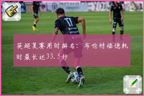 英超复赛用时排名：布伦特福德耗时最长达33.5秒
