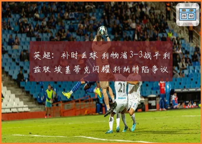 英超：补时丢球 利物浦3-3战平利兹联 埃基蒂克闪耀 科纳特陷争议